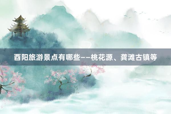 酉阳旅游景点有哪些——桃花源、龚滩古镇等